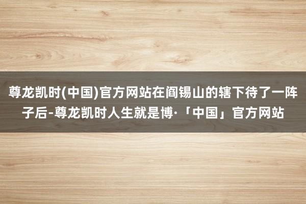 尊龙凯时(中国)官方网站在阎锡山的辖下待了一阵子后-尊龙凯时人生就是博·「中国」官方网站