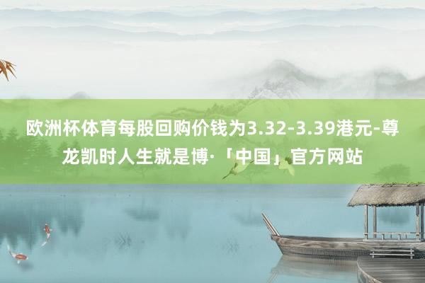 欧洲杯体育每股回购价钱为3.32-3.39港元-尊龙凯时人生就是博·「中国」官方网站