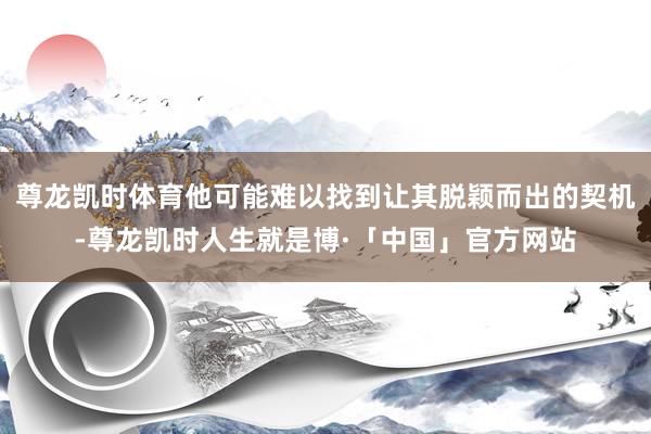 尊龙凯时体育他可能难以找到让其脱颖而出的契机-尊龙凯时人生就是博·「中国」官方网站