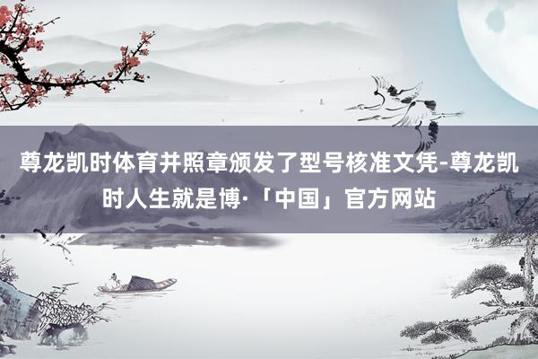 尊龙凯时体育并照章颁发了型号核准文凭-尊龙凯时人生就是博·「中国」官方网站