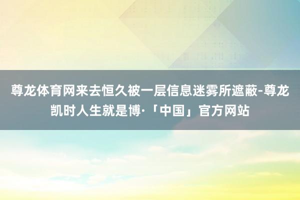 尊龙体育网来去恒久被一层信息迷雾所遮蔽-尊龙凯时人生就是博·「中国」官方网站