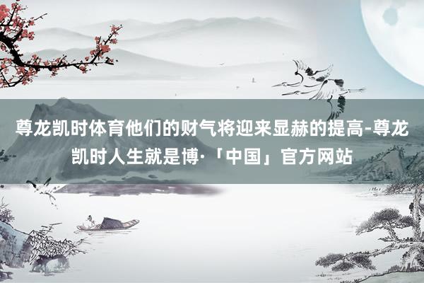尊龙凯时体育他们的财气将迎来显赫的提高-尊龙凯时人生就是博·「中国」官方网站