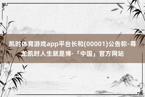 凯时体育游戏app平台长和(00001)公告称-尊龙凯时人生就是博·「中国」官方网站