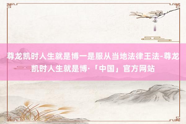 尊龙凯时人生就是博一是服从当地法律王法-尊龙凯时人生就是博·「中国」官方网站