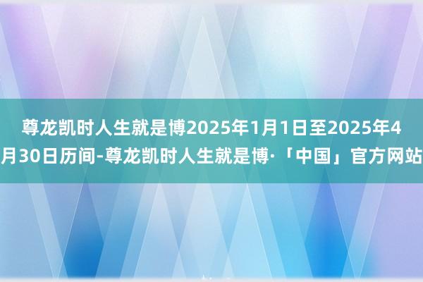 尊龙凯时人生就是博2025年1月1日至2025年4月30日历间-尊龙凯时人生就是博·「中国」官方网站