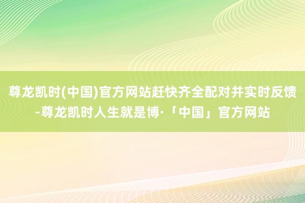 尊龙凯时(中国)官方网站赶快齐全配对并实时反馈-尊龙凯时人生就是博·「中国」官方网站
