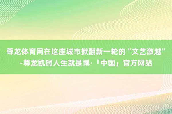 尊龙体育网在这座城市掀翻新一轮的“文艺激越”-尊龙凯时人生就是博·「中国」官方网站