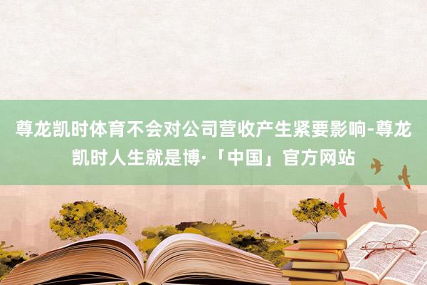 尊龙凯时体育不会对公司营收产生紧要影响-尊龙凯时人生就是博·「中国」官方网站