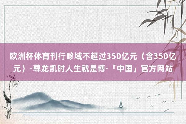 欧洲杯体育刊行畛域不超过350亿元（含350亿元）-尊龙凯时人生就是博·「中国」官方网站