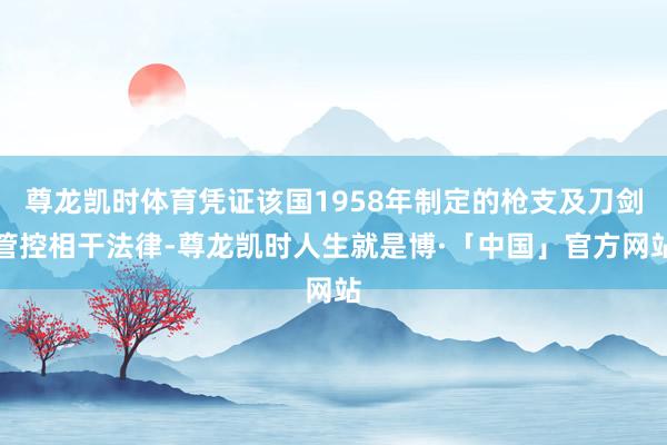 尊龙凯时体育凭证该国1958年制定的枪支及刀剑管控相干法律-尊龙凯时人生就是博·「中国」官方网站