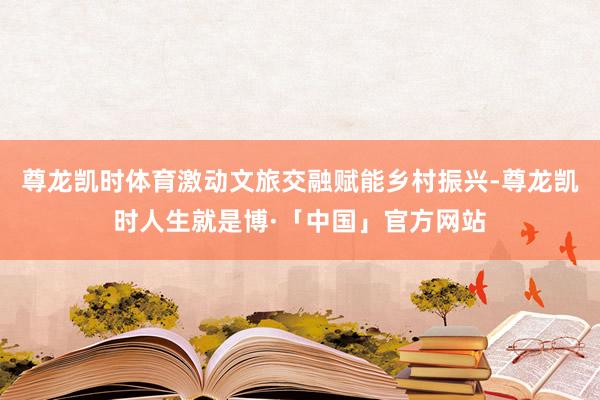 尊龙凯时体育激动文旅交融赋能乡村振兴-尊龙凯时人生就是博·「中国」官方网站