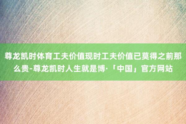 尊龙凯时体育工夫价值现时工夫价值已莫得之前那么贵-尊龙凯时人生就是博·「中国」官方网站