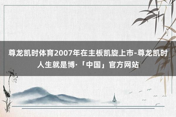 尊龙凯时体育2007年在主板凯旋上市-尊龙凯时人生就是博·「中国」官方网站