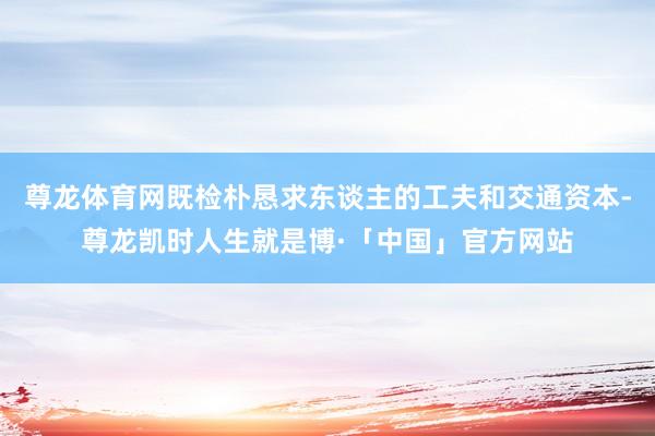 尊龙体育网既检朴恳求东谈主的工夫和交通资本-尊龙凯时人生就是博·「中国」官方网站