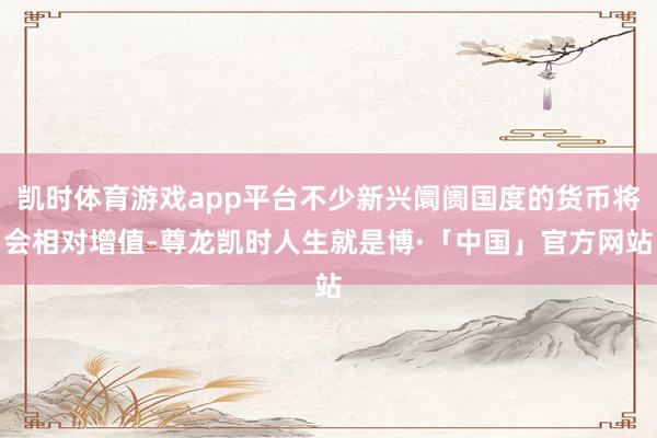凯时体育游戏app平台不少新兴阛阓国度的货币将会相对增值-尊龙凯时人生就是博·「中国」官方网站