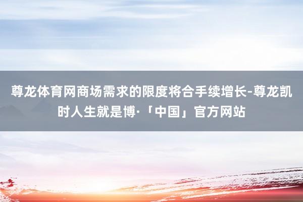 尊龙体育网商场需求的限度将合手续增长-尊龙凯时人生就是博·「中国」官方网站