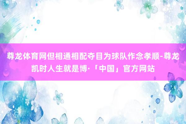 尊龙体育网但相通相配夺目为球队作念孝顺-尊龙凯时人生就是博·「中国」官方网站
