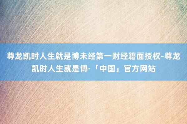 尊龙凯时人生就是博未经第一财经籍面授权-尊龙凯时人生就是博·「中国」官方网站