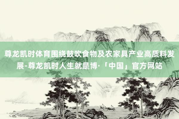 尊龙凯时体育围绕鼓吹食物及农家具产业高质料发展-尊龙凯时人生就是博·「中国」官方网站