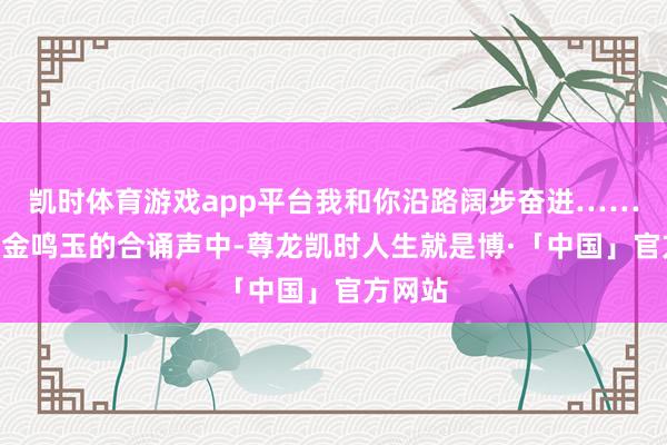 凯时体育游戏app平台我和你沿路阔步奋进……”在锵金鸣玉的合诵声中-尊龙凯时人生就是博·「中国」官方网站