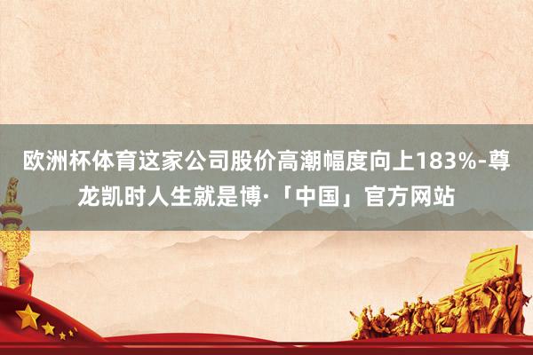 欧洲杯体育这家公司股价高潮幅度向上183%-尊龙凯时人生就是博·「中国」官方网站