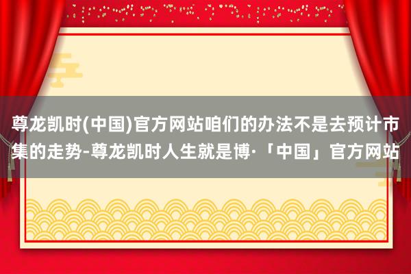尊龙凯时(中国)官方网站咱们的办法不是去预计市集的走势-尊龙凯时人生就是博·「中国」官方网站
