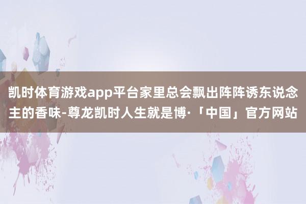 凯时体育游戏app平台家里总会飘出阵阵诱东说念主的香味-尊龙凯时人生就是博·「中国」官方网站