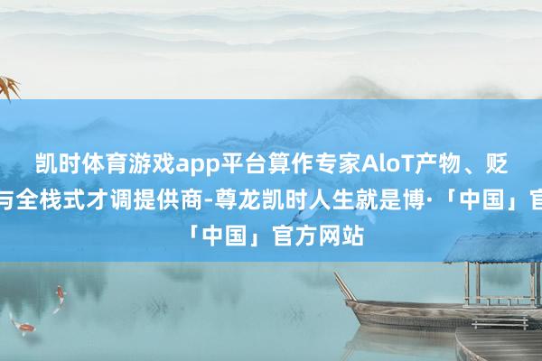 凯时体育游戏app平台算作专家AloT产物、贬责决策与全栈式才调提供商-尊龙凯时人生就是博·「中国」官方网站
