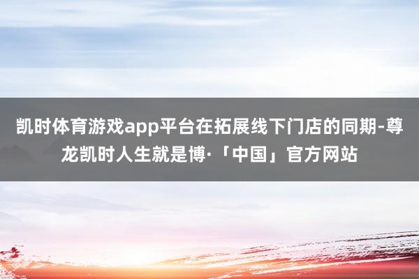 凯时体育游戏app平台在拓展线下门店的同期-尊龙凯时人生就是博·「中国」官方网站
