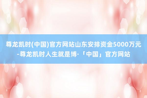 尊龙凯时(中国)官方网站山东安排资金5000万元-尊龙凯时人生就是博·「中国」官方网站