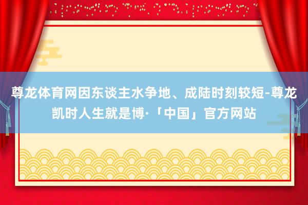 尊龙体育网因东谈主水争地、成陆时刻较短-尊龙凯时人生就是博·「中国」官方网站