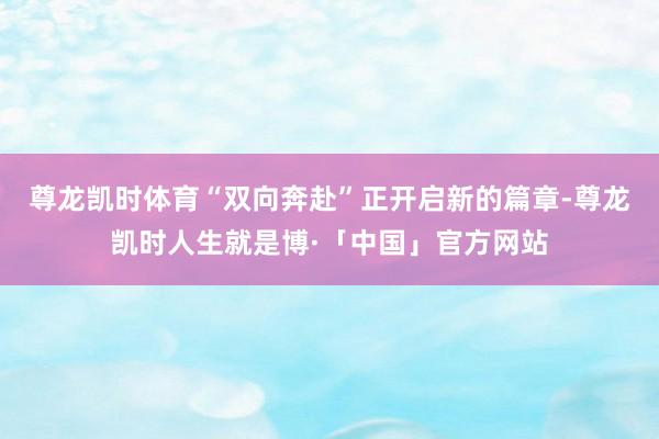 尊龙凯时体育“双向奔赴”正开启新的篇章-尊龙凯时人生就是博·「中国」官方网站