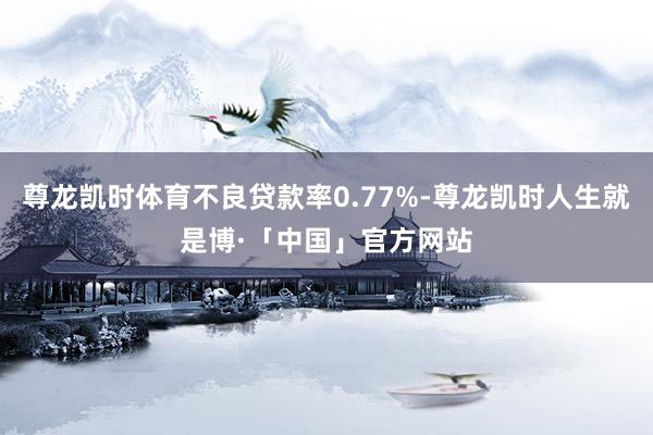 尊龙凯时体育不良贷款率0.77%-尊龙凯时人生就是博·「中国」官方网站