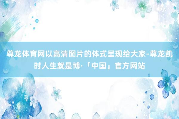 尊龙体育网以高清图片的体式呈现给大家-尊龙凯时人生就是博·「中国」官方网站