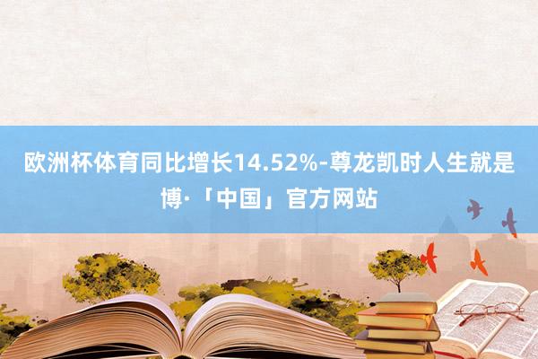 欧洲杯体育同比增长14.52%-尊龙凯时人生就是博·「中国」官方网站