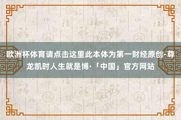 欧洲杯体育请点击这里此本体为第一财经原创-尊龙凯时人生就是博·「中国」官方网站