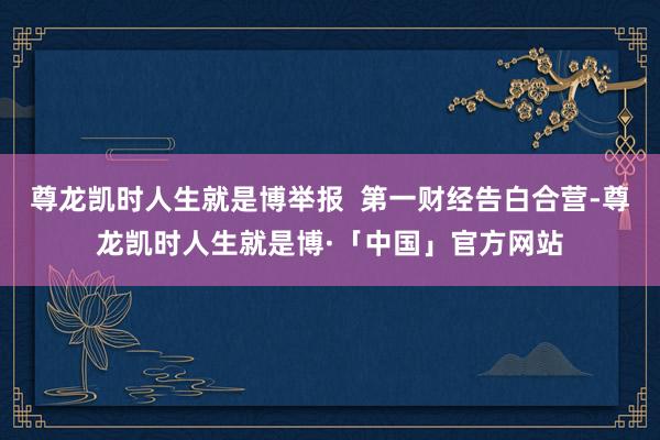 尊龙凯时人生就是博举报  第一财经告白合营-尊龙凯时人生就是博·「中国」官方网站