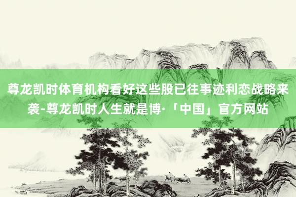 尊龙凯时体育机构看好这些股已往事迹利恋战略来袭-尊龙凯时人生就是博·「中国」官方网站