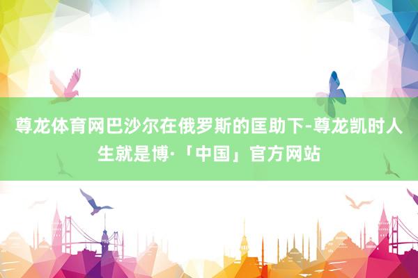 尊龙体育网巴沙尔在俄罗斯的匡助下-尊龙凯时人生就是博·「中国」官方网站