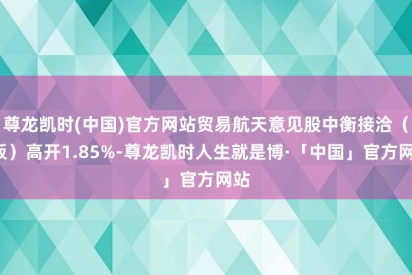 尊龙凯时(中国)官方网站贸易航天意见股中衡接洽（3板）高开1.85%-尊龙凯时人生就是博·「中国」官方网站