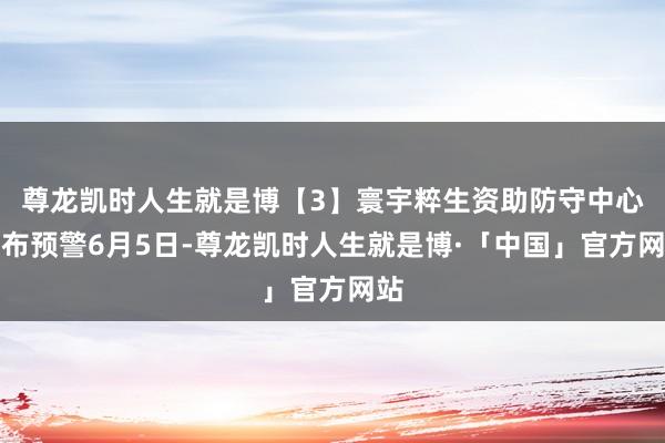 尊龙凯时人生就是博　　【3】寰宇粹生资助防守中心发布预警　　6月5日-尊龙凯时人生就是博·「中国」官方网站