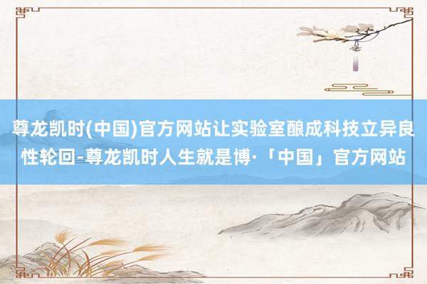 尊龙凯时(中国)官方网站让实验室酿成科技立异良性轮回-尊龙凯时人生就是博·「中国」官方网站