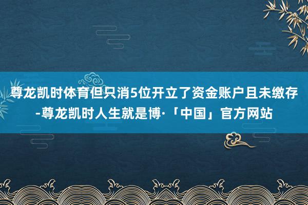 尊龙凯时体育但只消5位开立了资金账户且未缴存-尊龙凯时人生就是博·「中国」官方网站