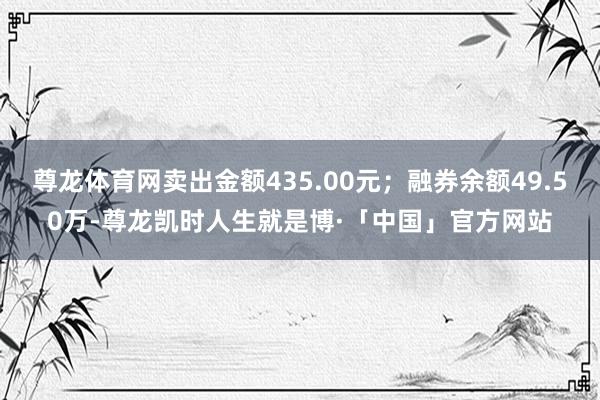 尊龙体育网卖出金额435.00元；融券余额49.50万-尊龙凯时人生就是博·「中国」官方网站