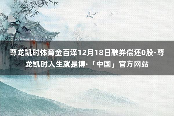 尊龙凯时体育金百泽12月18日融券偿还0股-尊龙凯时人生就是博·「中国」官方网站