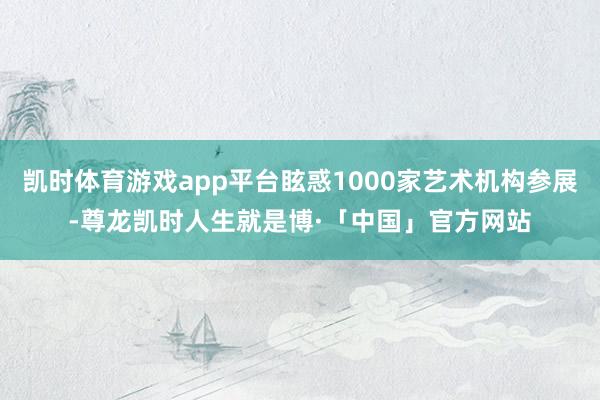 凯时体育游戏app平台眩惑1000家艺术机构参展-尊龙凯时人生就是博·「中国」官方网站