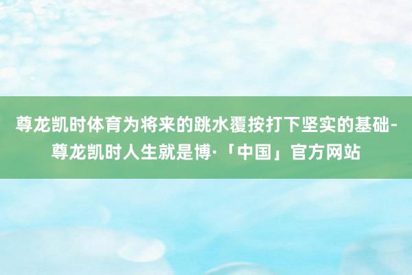 尊龙凯时体育为将来的跳水覆按打下坚实的基础-尊龙凯时人生就是博·「中国」官方网站