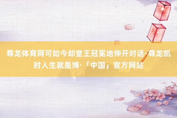 尊龙体育网可如今却堂王冠冕地伸开对话-尊龙凯时人生就是博·「中国」官方网站