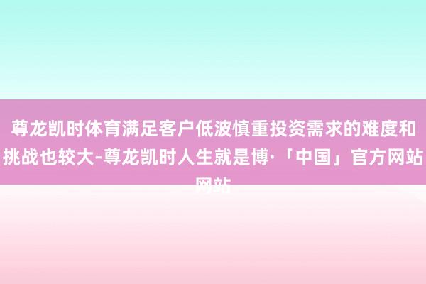 尊龙凯时体育满足客户低波慎重投资需求的难度和挑战也较大-尊龙凯时人生就是博·「中国」官方网站