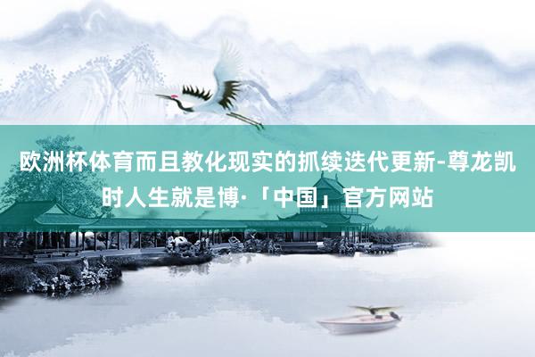 欧洲杯体育而且教化现实的抓续迭代更新-尊龙凯时人生就是博·「中国」官方网站